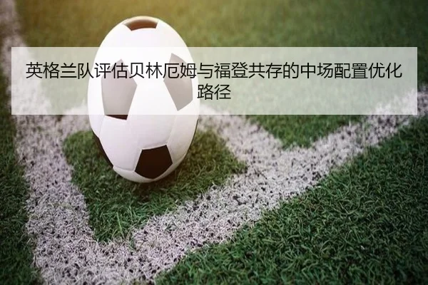 英格兰队评估贝林厄姆与福登共存的中场配置优化路径