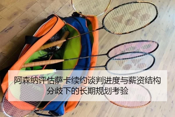 阿森纳评估萨卡续约谈判进度与薪资结构分歧下的长期规划考验