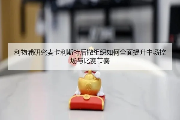 利物浦研究麦卡利斯特后撤组织如何全面提升中场控场与比赛节奏