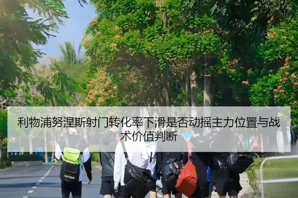 利物浦努涅斯射门转化率下滑是否动摇主力位置与战术价值判断