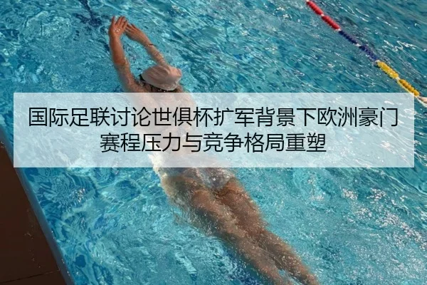 国际足联讨论世俱杯扩军背景下欧洲豪门赛程压力与竞争格局重塑