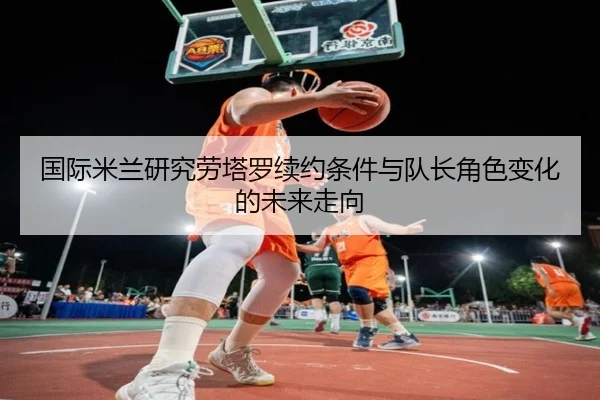 国际米兰研究劳塔罗续约条件与队长角色变化的未来走向