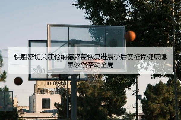 快船密切关注伦纳德膝盖恢复进展季后赛征程健康隐患依然牵动全局