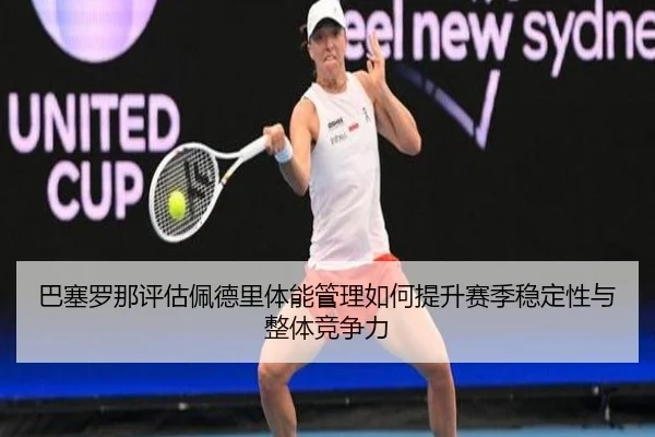 巴塞罗那评估佩德里体能管理如何提升赛季稳定性与整体竞争力